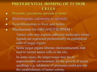PREFERENTIAL HOMING OF TUMOR
CELLS
 Prostatic carcinoma spreads to bone
 Bronchogenic carcinoma to adrenals
 Neuroblastomas to liver and bones
 Mechanisms for ORGANOTROPISM -
1. Tumor cells may express adhesion molecules whose
ligands are expressed preferentially on endothelial
cells of target organs
2. Some target organs liberate chemoattractants that
tend to recruit tumor cells to the site.
3. In some cases, the target tissue may be an
unpermissible environment for the growth of tumor
seedlings e.g. inhibitors of proteases could prevent
the establishment of tumor colony.
 