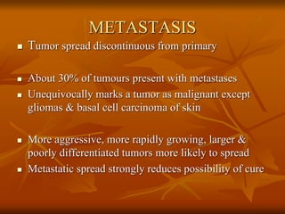 METASTASIS
 Tumor spread discontinuous from primary
 About 30% of tumours present with metastases
 Unequivocally marks a tumor as malignant except
gliomas & basal cell carcinoma of skin
 More aggressive, more rapidly growing, larger &
poorly differentiated tumors more likely to spread
 Metastatic spread strongly reduces possibility of cure
 