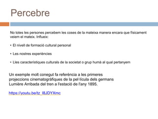 Percebre
No totes les persones percebem les coses de la mateixa manera encara que físicament
veiem el mateix. Influeix:
• El nivell de formació cultural personal
• Les nostres experiències
• Lles característiques culturals de la societat o grup humà al qual pertanyem
Un exemple molt conegut fa referència a les primeres
projeccions cinematogràfiques de la pel·lícula dels germans
Lumière Arribada del tren a l'estació de l'any 1895.
https://youtu.be/tz_l8JDYXmc
 