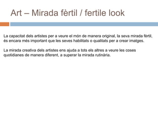 Art – Mirada fèrtil / fertile look
La capacitat dels artistes per a veure el món de manera original, la seva mirada fèrtil,
és encara més important que les seves habilitats o qualitats per a crear imatges.
La mirada creativa dels artistes ens ajuda a tots els altres a veure les coses
quotidianes de manera diferent, a superar la mirada rutinària.
 