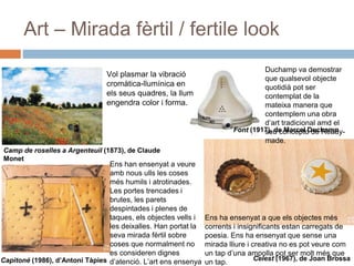 Art – Mirada fèrtil / fertile look
Font (1917), de Marcel Duchamp
Capitoné (1986), d’Antoni Tàpies
Camp de roselles a Argenteuil (1873), de Claude
Monet
Celest (1967), de Joan Brossa
Vol plasmar la vibració
cromàtica-llumínica en
els seus quadres, la llum
engendra color i forma.
Duchamp va demostrar
que qualsevol objecte
quotidià pot ser
contemplat de la
mateixa manera que
contemplem una obra
d’art tradicional amd el
seu concepto de Ready-
made.
Ens han ensenyat a veure
amb nous ulls les coses
més humils i atrotinades.
Les portes trencades i
brutes, les parets
despintades i plenes de
taques, els objectes vells i
les deixalles. Han portat la
seva mirada fèrtil sobre
coses que normalment no
es consideren dignes
d’atenció. L’art ens ensenya
Ens ha ensenyat a que els objectes més
corrents i insignificants estan carregats de
poesia. Ens ha ensenyat que sense una
mirada lliure i creativa no es pot veure com
un tap d’una ampolla pot ser molt més que
un tap.
 