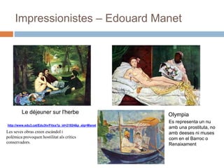 Impressionistes – Edouard Manet
Le déjeuner sur l'herbe Olympia
http://www.edu3.cat/Edu3tv/Fitxa?p_id=21924&p_alg=Manet
Es representa un nu
amb una prostituta, no
amb deeses ni muses
com en el Barroc o
Renaixament
Les seves obras creen escàndol i
polèmica provoquen hostilitat als crítics
conservadors.
 