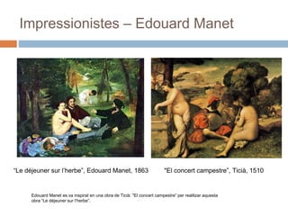 Impressionistes – Edouard Manet
“Le déjeuner sur l’herbe”, Edouard Manet, 1863
Edouard Manet es va inspirat en una obra de Ticià: "El concert campestre” per realitzar aquesta
obra “Le déjeuner sur l’herbe”.
"El concert campestre”, Ticià, 1510
 