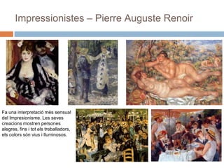 Impressionistes – Pierre Auguste Renoir
Fa una interpretació més sensual
del Impresionisme. Les seves
creacions mostren persones
alegres, fins i tot els treballadors,
els colors són vius i lluminosos.
 