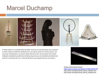 Marcel Duchamp
Vídeos entrevista Duchamp
https://www.youtube.com/watch?v=Bwk7wFdC76Y
http://www.marcelduchamp.net/md_video01.htm
http://www.marcelduchamp.net/md_video02.htm
El ready-made és un concepte difícil de definir inclús per al propi Duchamp, que va declarar
no haver trobat una definició satisfactòria. És una reacció contra l’art retinià, això és, l’art
visual, per contraposició a un art que s’aprèn des de la ment. Al crear obres d’art a partir
d’objectes simplement escollint-los, Duchamp ataca de soca-rel el problema de determinar
quina és la naturalesa de l’art, i tracta de demostrar que aquesta tasca és una quimera.
 