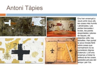 Antoni Tàpies
Ens han ensenyat a
veure amb nous ulls
les coses més humils
i atrotinades. Les
portes trencades i
brutes, les parets
despintades i plenes
de taques, els
objectes vells i les
deixalles. Han portat
la seva mirada fèrtil
sobre coses que
normalment no es
consideren dignes
d’atenció. L’art ens
ensenya a trobar la
bellesa de les coses
gastades pel pas del
temps i per l’ús.
 