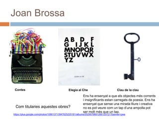 Joan Brossa
Elegia al Che Clau de la clauContes
Com titularies aquestes obres?
Ens ha ensenyat a que els objectes més corrents
i insignificants estan carregats de poesia. Ens ha
ensenyat que sense una mirada lliure i creativa
no es pot veure com un tap d’una ampolla pot
ser molt més que un tap.
https://plus.google.com/photos/108613713947625220181/albums/5529079681266120721?banner=pwa
 