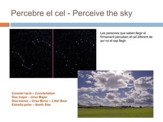 Percebre el cel - Perceive the sky
Les persones que saben llegir el
firmament perceben el cel diferent de
qui no el sap llegir.
Constel·lació – Constellation
Osa major – Ursa Major
Osa menor – Ursa Minor – Littel Bear
Estrella polar – North Star
 