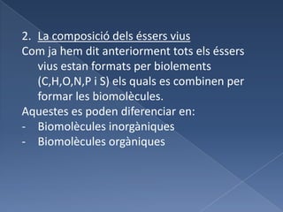 Reproducció: capacitat que tenen els éssers vius de donar lloc a un altre ésser viu, el qual pot ser igual o semblant als progenitors depenent al tipus de reproducció (sexual o asexual).La composició dels éssers viusCom ja hem dit anteriorment tots els éssers vius estan formats per biolements (C,H,O,N,P i S) els quals es combinen per formar les biomolècules.Aquestes es poden diferenciar en:Biomolècules inorgàniques