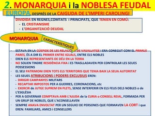 2. MONARQUIA i la NOBLESA FEUDAL
EUROPA, DESPRÉS DE LA CAIGUDA DE L’IMPERI CAROLINGI
DIVIDIDA EN REGNES,COMTATS i PRINCIPATS, QUE TENIEN EN COMÚ:
- EL CRISTIANISME
- L’ORGANITZACIÓ DEUDAL

MONARQUIA
-

-

CARA

CTER
ÍSTIQ
UE

S

ESTAVA EN LA CÚSPIDE DE LES RELACIONS DE VASALLATGE i ERA CONEGUT COM EL PRIMUS
PARES, ÉS A DIR EL PRIMER ENTRE IGUALS, ENTRE ELS NOBLES
EREN ELS REPRESENTANTS DE DÉU EN LA TERRA
NO SOLIEN TINDRE RESIDÈNCIA FIXA i ES TRASLLADAVEN PER CONTROLAR LES SEUES
POSSESSIONS
EL SEU PATRIMONI EREN TOTS ELS TERRITORIS QUE TENIA BAIX LA SEUA AUTORITAT
LES SEUES ATRIBUCIONS i PODERS EXCLUSIUS EREN:
- DIRIGIR CAMPANYES MILITARS
- RECAPTAR IMPOSTOS PER A GUERRES, CORONACIONS, etc
- EXERCIR de JUTGE SUPREM EN PLETS, SENSE INTERFERIR EN ELS FEUS DELS NOBLES o de
L’ESGLÉSIA
PER A GOVERNAR COMPTAVA AMB L’AJUDA de la CURIA o CONSELL REIAL, FORMADA PER
UN GRUP DE NOBLES, QUE L’ACONSELLAVEN
SEMPRE ANAVA ENVOLTAT PER UN SEGUICI DE PERSONES QUE FORMAVEN LA CORT i que
EREN: FAMILIARS, AMICS i CONSELLERS

 