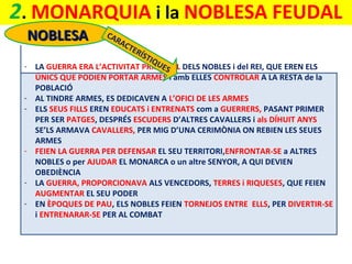 2. MONARQUIA i la NOBLESA FEUDAL
NOBLESA
-

-

CA
RA
CT
ER
ÍST
I QU
ES
LA GUERRA ERA L’ACTIVITAT PRINCIPAL DELS NOBLES i del REI, QUE EREN ELS
ÚNICS QUE PODIEN PORTAR ARMES i amb ELLES CONTROLAR A LA RESTA de la
POBLACIÓ
AL TINDRE ARMES, ES DEDICAVEN A L’OFICI DE LES ARMES
ELS SEUS FILLS EREN EDUCATS i ENTRENATS com a GUERRERS, PASANT PRIMER
PER SER PATGES, DESPRÉS ESCUDERS D’ALTRES CAVALLERS i als DÍHUIT ANYS
SE’LS ARMAVA CAVALLERS, PER MIG D’UNA CERIMÒNIA ON REBIEN LES SEUES
ARMES
FEIEN LA GUERRA PER DEFENSAR EL SEU TERRITORI,ENFRONTAR-SE a ALTRES
NOBLES o per AJUDAR EL MONARCA o un altre SENYOR, A QUI DEVIEN
OBEDIÈNCIA
LA GUERRA, PROPORCIONAVA ALS VENCEDORS, TERRES i RIQUESES, QUE FEIEN
AUGMENTAR EL SEU PODER
EN ÈPOQUES DE PAU, ELS NOBLES FEIEN TORNEJOS ENTRE ELLS, PER DIVERTIR-SE
i ENTRENARAR-SE PER AL COMBAT

 
