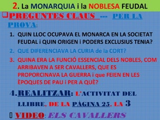 2. La MONARQUIA i la NOBLESA FEUDAL

PREGUNTES CLAUS --- PER LA
PROVA:

1. QUIN LLOC OCUPAVA EL MONARCA EN LA SOCIETAT
FEUDAL i QUIN ORIGEN i PODERS EXCLUSIUS TENIA?
2. QUE DIFERENCIAVA LA CURIA de la CORT?
3. QUINA ERA LA FUNCIÓ ESSENCIAL DELS NOBLES, COM
ARRIBAVEN A SER CAVALLERS, QUE ES
PROPORCINAVA LA GUERRA i que FEIEN EN LES
ÈPOQUES DE PAU i PER A QUÈ?

4.REALITZAR: L’ACTIVITAT DEL
LLIBRE, DE LA PÀGINA 25, LA

3

 VIDEO: ELS CAVALLERS

 