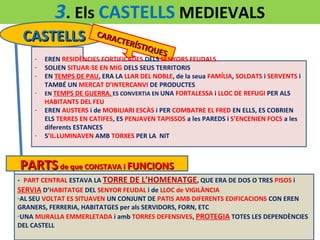 3. Els CASTELLS MEDIEVALS
CASTELLS
-

-

CARA
CTER
Í ST I Q
UES

EREN RESIDÈNCIES FORTIFICADES DELS SENYORS FEUDALS
SOLIEN SITUAR-SE EN MIG DELS SEUS TERRITORIS
EN TEMPS DE PAU, ERA LA LLAR DEL NOBLE, de la seua FAMÍLIA, SOLDATS i SERVENTS i
TAMBÉ UN MERCAT D’INTERCANVI DE PRODUCTES
EN TEMPS DE GUERRA, ES CONVERTIA EN UNA FORTALESSA i LLOC DE REFUGI PER ALS
HABITANTS DEL FEU
EREN AUSTERS i de MOBILIARI ESCÀS i PER COMBATRE EL FRED EN ELLS, ES COBRIEN
ELS TERRES EN CATIFES, ES PENJAVEN TAPISSOS a les PAREDS i S’ENCENIEN FOCS a les
diferents ESTANCES
S’IL.LUMINAVEN AMB TORXES PER LA NIT

PARTS de que CONSTAVA i FUNCIONS
- PART CENTRAL ESTAVA LA TORRE DE L’HOMENATGE, QUE ERA DE DOS O TRES PISOS i
SERVIA D’HABITATGE DEL SENYOR FEUDAL i de LLOC de VIGILÀNCIA

-AL SEU VOLTAT ES SITUAVEN UN CONJUNT DE PATIS AMB DIFERENTS EDIFICACIONS CON EREN
GRANERS, FERRERIA, HABITATGES per als SERVIDORS, FORN, ETC
-UNA MURALLA EMMERLETADA i amb TORRES DEFENSIVES, PROTEGIA TOTES LES DEPENDÈNCIES
DEL CASTELL

 
