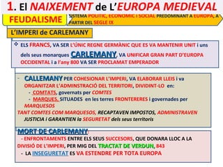 1. El NAIXEMENT de L’EUROPA MEDIEVAL
FEUDALISME

SISTEMA POLÍTIC, ECONÒMIC i SOCIAL PREDOMINANT A EUROPA, A
PARTIR DEL SEGLE IX

L’IMPERI de CARLEMANY
 ELS FRANCS, VA SER L’ÚNIC REGNE GERMÀNIC QUE ES VA MANTENIR UNIT i uns
dels seus monarques CARLEMANY, VA UNIFICAR GRAN PART D’EUROPA
OCCIDENTAL i a l’any 800 VA SER PROCLAMAT EMPERADOR

- CALLEMANY PER COHESIONAR L’IMPERI, VA ELABORAR LLEIS i va

ORGANITZAR L’ADMINSTRACIÓ DEL TERRITORI, DIVIDINT-LO en:
- COMTATS, governats per COMTES
- MARQUES, SITUADES en les terres FRONTERERES i governades per
MARQUESOS
TANT COMTES COM MARQUESOS, RECAPTAVEN IMPOSTOS, ADMINISTRAVEN
JUSTICIA i GARANTIEN la SEGURETAT dels seus territoris

MORT DE CARLEMANY:

- ENFRONTAMENTS ENTRE ELS SEUS SUCCESORS, QUE DONARA LLOC A LA
DIVISIÓ DE L’IMPERI, PER MIG DEL TRACTAT DE VERDUN, 843
- LA INSEGURETAT ES VA ESTENDRE PER TOTA EUROPA

 