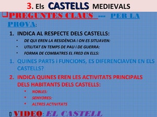 3. Els CASTELLS MEDIEVALS

PREGUNTES CLAUS --- PER LA
PROVA:
1. INDICA AL RESPECTE DELS CASTELLS:
•
•
•

DE QUI EREN LA RESIDÈNCIA i ON ES SITUAVEN:
UTILITAT EN TEMPS DE PAU i DE GUERRA:
FORMA DE COMBATRES EL FRED EN ELLS:

1. QUINES PARTS i FUNCIONS, ES DIFERENCIAVEN EN ELS
CASTELLS?
2. INDICA QUINES EREN LES ACTIVITATS PRINCIPALS
DELS HABITANTS DELS CASTELLS:






NOBLES:
SENYORES:
ALTRES ACTIVITATS

VIDEO: EL CASTELL

 