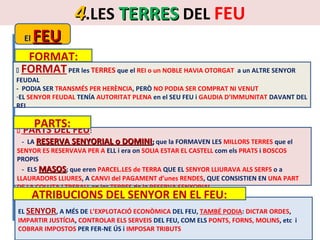 El

FEU

4.LES TERRES DEL FEU

FORMAT:
 FORMAT PER les TERRES que el REI o un NOBLE HAVIA OTORGAT a un ALTRE SENYOR

FEUDAL
- PODIA SER TRANSMÉS PER HERÈNCIA, PERÒ NO PODIA SER COMPRAT NI VENUT
-EL SENYOR FEUDAL TENÍA AUTORITAT PLENA en el SEU FEU i GAUDIA D’IMMUNITAT DAVANT DEL
REI



PARTS:

PARTS DEL FEU:

- LA RESERVA SENYORIAL o DOMINI; que la FORMAVEN LES MILLORS TERRES que el
SENYOR ES RESERVAVA PER A ELL i era on SOLIA ESTAR EL CASTELL com els PRATS i BOSCOS
PROPIS
- ELS MASOS; que eren PARCEL.LES de TERRA QUE EL SENYOR LLIURAVA ALS SERFS o a
LLAURADORS LLIURES, A CANVI del PAGAMENT d’unes RENDES, QUE CONSISTIEN EN UNA PART
DE LA COLLITA i TREBALL en les TERRES de la RESERVA SENYORIAL

ATRIBUCIONS DEL SENYOR EN EL FEU:

EL SENYOR, A MÉS DE L’EXPLOTACIÓ ECONÒMICA DEL FEU, TAMBÉ PODIA: DICTAR ORDES,
IMPARTIR JUSTÍCIA, CONTROLAR ELS SERVEIS DEL FEU, COM ELS PONTS, FORNS, MOLINS, etc i
COBRAR IMPOSTOS PER FER-NE ÚS i IMPOSAR TRIBUTS

 