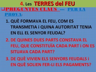 4. Les TERRES del FEU

PREGUNTES CLAUS --- PER LA
PROVA:

1. QUÈ FORMAVA EL FEU, COM ES
TRANSMETIA i QUINA AUTORITAT TENIA
EN ELL EL SENYOR FEUDAL?
2. DE QUINES DUES PARTS CONSTAVA EL
FEU, QUE CONSTITUÏA CADA PART i ON ES
SITUAVA CADA PART?
3. DE QUÈ VIVIEN ELS SENYORS FEUDALS i
EN QUÈ SOLIEN FER-LI ELS PAGAMENTS?

 