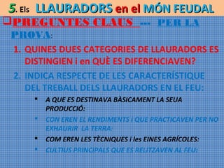 5. Els LLAURADORS en el MÓN FEUDAL

PREGUNTES CLAUS --- PER LA

PROVA:
1. QUINES DUES CATEGORIES DE LLAURADORS ES
DISTINGIEN i en QUÈ ES DIFERENCIAVEN?
2. INDICA RESPECTE DE LES CARACTERÍSTIQUE
DEL TREBALL DELS LLAURADORS EN EL FEU:





A QUE ES DESTINAVA BÀSICAMENT LA SEUA
PRODUCCIÓ:
CON EREN EL RENDIMENTS i QUE PRACTICAVEN PER NO
EXHAURIR LA TERRA:
COM EREN LES TÈCNIQUES i les EINES AGRÍCOLES:
CULTIUS PRINCIPALS QUE ES RELITZAVEN AL FEU:

 