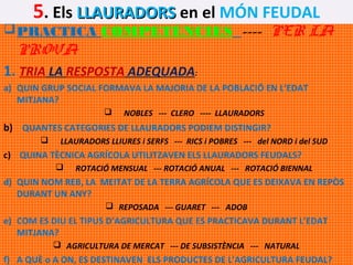 5. Els LLAURADORS en el MÓN FEUDAL

 PRACTICA COMPETÈNCIES ---- PER LA

PROVA

1. TRIA LA RESPOSTA ADEQUADA:
a) QUIN GRUP SOCIAL FORMAVA LA MAJORIA DE LA POBLACIÓ EN L’EDAT
MITJANA?


NOBLES --- CLERO ---- LLAURADORS

b) QUANTES CATEGORIES DE LLAURADORS PODIEM DISTINGIR?


LLAURADORS LLIURES i SERFS --- RICS i POBRES --- del NORD i del SUD

c) QUINA TÈCNICA AGRÍCOLA UTILITZAVEN ELS LLAURADORS FEUDALS?


ROTACIÓ MENSUAL --- ROTACIÓ ANUAL --- ROTACIÓ BIENNAL

d) QUIN NOM REB, LA MEITAT DE LA TERRA AGRÍCOLA QUE ES DEIXAVA EN REPÒS
DURANT UN ANY?
 REPOSADA --- GUARET --- ADOB

e) COM ES DIU EL TIPUS D’AGRICULTURA QUE ES PRACTICAVA DURANT L’EDAT
MITJANA?
 AGRICULTURA DE MERCAT --- DE SUBSISTÈNCIA --- NATURAL

f) A QUÈ o A ON, ES DESTINAVEN ELS PRODUCTES DE L’AGRICULTURA FEUDAL?

 