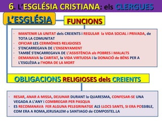 6. L’ESGLÉSIA CRISTIANA: els CLERGUES
L’ESGLÉSIA
FUNCIONS
- MANTENIR LA UNITAT dels CREIENTS i REGULAR la VIDA SOCIAL i PRIVADA, de
TOTA LA COMUNITAT
- OFICIAR LES CERIMÒNIES RELIGIOSES
- S’ENCARREGAVA DE L’ENSENYAMENT
- TAMBÉ S’ENCARREGAVA DE L’ASSISTÈNCIA als POBRES i MALALTS
- DEMANAVA la CARITAT, la VIDA VIRTUOSA i la DONACIÓ de BÉNS PER A
L’ESGLÉSIA a l’HORA DE LA MORT

OBLIGACIONS RELIGIOSES dels CREIENTS
- RESAR, ANAR A MISSA, DEJUNAR DURANT la QUARESMA, CONFESAR-SE UNA
VEGADA A L’ANY i COMBREGAR PER PASQUA
- ES RECOMANAVA FER ALGUNA PELEGRINATGE ALS LLOCS SANTS, SI ERA POSSIBLE,
COM ERA A ROMA,JERUSALEM o SANTIAGO de COMPOSTEL.LA

 