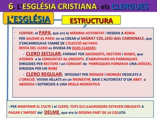 6. L’ESGLÉSIA CRISTIANA: els CLERGUES
L’ESGLÉSIA
ESTRUCTURA
- CÚSPIDE: el PAPA, que era la MÀXIMA AUTORITAT i RESIDIA A ROMA
- PER AJUDAR AL PAPA: es va CREAR el SAGRAT COL.LEGI dels CARDENALS, que
S’ENCARREGAVA TAMBÉ DE L’ELECCIÓ del PAPA
- RESTA DEL CLERO es DIVIDIA EN DUES CLASSES:
- CLERO SECULAR; FORMAT PER SACERDOTS, RECTORS i BISBES, que
ATENIEN a la COMUNITAT de CREIENTS. S’AGRUPAVEN EN PARROQUIES
DIRIGIDES PER RECTORS i un CONJUNT de PARROQUIES FORMAVA UNA DIÒCESI,
DIRIGIDA PER UN BISBE
- CLERO REGULAR; INTEGRAT PER MONJOS i MONGES DEDICATS A
L’ORACIÓ. VIVIEN AÏLLATS en un MONESTIR, BAIX L’AUTORITAT D’UN ABAT o
ABADESA i SOTMESOS A UNA REGLA MONÀSTICA

- PER MANTENIR EL CULTE i el CLERO, TOTS ELS LLAURADORS ESTAVEN OBLIGATS A
PAGAR L’IMPOST del

DELME, que era la DESENA PART DE LA COLLITA

 