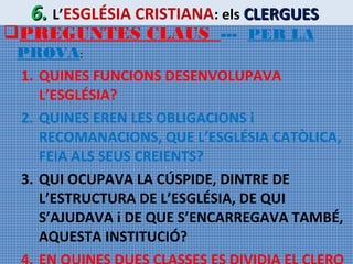 6. L’ESGLÉSIA CRISTIANA: els CLERGUES

PREGUNTES CLAUS --- PER LA

PROVA:
1. QUINES FUNCIONS DESENVOLUPAVA
L’ESGLÉSIA?
2. QUINES EREN LES OBLIGACIONS i
RECOMANACIONS, QUE L’ESGLÉSIA CATÒLICA,
FEIA ALS SEUS CREIENTS?
3. QUI OCUPAVA LA CÚSPIDE, DINTRE DE
L’ESTRUCTURA DE L’ESGLÉSIA, DE QUI
S’AJUDAVA i DE QUE S’ENCARREGAVA TAMBÉ,
AQUESTA INSTITUCIÓ?

 
