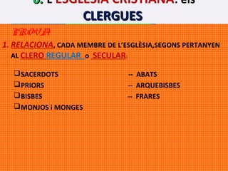 6. L’ESGLÉSIA CRISTIANA: els
CLERGUES
 PRACTICA COMPETÈNCIES ---- PER LA
PROVA

1. RELACIONA, CADA MEMBRE DE L’ESGLÈSIA,SEGONS PERTANYEN
AL CLERO REGULAR o SECULAR:
 SACERDOTS
 PRIORS
 BISBES
 MONJOS i MONGES

-- ABATS
-- ARQUEBISBES
-- FRARES

 