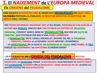 1. El NAIXEMENT de L’EUROPA MEDIEVAL
Els ORIGENS del FEUDALISME

AMB AQUESTA SITUACIÓ DE CRISI, EL PODER DELS MONARQUES ERA MOLT DÉBIL i
NO PODIEN PROTEGIR a la POBLACIÓ, NI RECAPTAR IMPOSTOS, NI MANTENIR UN
EXÈRCIT FIDEL i ESTABLE
PER PODER GOVERNAR i MANTENIR UNIT el SEU REGNE, MONARQUES VAN BUSCAR el
SUPORT dels NOBLES, AMB ELS QUE VAN ESTABLIR UN SISTEMA DE RELACIONS

PERSONAL, CONEGUT AMB EL NOM DE VASSALLATGE, QUE ERA UN PACTE DE
FIDELITAT, QUE S’ESTABLIA PER MIG D’UNA DOBLE CERIMÒNIA:
FIDELITAT
- L’HOMENATGE, ON EL VASALL AGENOLLAT, DAVANT DEL REI, LI PROMETIA:
PROMETIA
- FIDELITAT, CONSELL en el GOVERN i AJUDA MILITAR i ECONÒMICA
- LA INVESTIDURA; EN LA QUAL EL REI ENTREGAVA AL VASALL UNES TERRES, EL FEU,
PERQUÈ LES GOVERNARA i les EXPLOTARA ECONÒMICAMENT

ORIGEN DEL FEUDALISME

- UN SENYOR FEUDAL VAN TRANSMETRE PER HERÈNCIA ELS SEUS CÀRRECS als SEUS FILLS
AQUEST VA SER L’
-A LA VOLTA EL SENYOR FEUDAL PODIA CEDIR UNA PART DEL SEU FEU A ALTRES NOBLES MENYS
IMPORTANTS, els CAVALLERS, PERQUÈ el GOVERNAREN i MANTINGUEREN UN XICOTET EXÈRCIT
-ELS LLAURADORS, ATEMORITS PER LA INSEGURETAT i SENSE PROTECCIÓ DEL REI, ACUDIEN ALS
SENYORS FEUDALS PER BUSCAR PROTECCIÓ

 