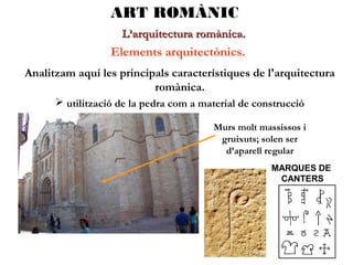 ART ROMÀNIC
L’arquitectura romànica.

Elements arquitectònics.
Analitzam aquí les principals característiques de l'arquitectura
romànica.
 utilització de la pedra com a material de construcció
Murs molt massissos i
gruixuts; solen ser
d’aparell regular
MARQUES DE
CANTERS

 