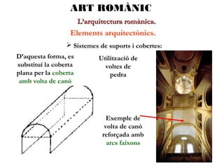 ART ROMÀNIC
L’arquitectura romànica.

Elements arquitectònics.
 Sistemes de suports i cobertes:
D’aquesta forma, es
substituí la coberta
plana per la coberta
amb volta de canó

Utilització de
voltes de
pedra

Exemple de
volta de canó
reforçada amb
arcs faixons

 