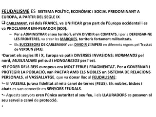 FEUDALISME ES SISTEMA POLÍTIC, ECONÒMIC i SOCIAL PREDOMINANT A

EUROPA, A PARTIR DEL SEGLE IX
 CARLEMANY, rei dels FRANCS, va UNIFICAR gran part de l’Europa occidental i es
va PROCLAMAR EM-PERADOR (800):
– Per a ADMINISTRAR el seu territori, el VA DIVIDIR en COMTATS, i per a DEFENSAR-NE
LES FRONTERES, va crear les MARQUES, territoris fortament militaritzats.
– Els SUCCESSORS DE CARLEMANY van DIVIDIR L’IMPERI en diferents regnes pel Tractat
de VERDUN (843).

•Durant els segles IX i X, Europa va patir DIVERSES INVASIONS: NORMANDS pel
nord, MUSULMANS pel sud i HONGARESOS per l’est.
•El PODER DELS REIS europeus era MOLT FEBLE I FRAGMENTAT. Per a GOVERNAR I
PROTEGIR LA POBLACIÓ, van PACTAR AMB ELS NOBLES un SISTEMA DE RELACIONS
PERSONALS, el VASSALLATGE, que va donar lloc al FEUDALISME:
•– El VASSALL jurava fidelitat al rei a canvi de terres (FEUS). Els nobles, bisbes i
abats es van convertir en SENYORS FEUDALS.
•– Aquests senyors eren l’única autoritat al seu feu, i els LLAURADORS es posaven al
seu servei a canvi de protecció.
•

 