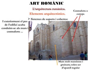 ART ROMÀNIC
L’arquitectura romànica.

Elements arquitectònics.

Contraforts o
estreps

 Sistemes de suports i cobertes:

I exteriorment el pes
de l’edifici acaba
conduint-se als murs i
contraforts ...

Murs molt massissos i
gruixuts; solen ser
d’aparell regular

 