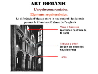ART ROMÀNIC
L’arquitectura romànica.

Elements arquitectònics.
La diferència d’alçada entre la nau central i les laterals
permet la il·luminació tènue de l’església
Vans o finestres
(permeten l’entrada de
la llum)

Tribuna o trifori
(segon pis sobre les
naus laterals)
arcs

 