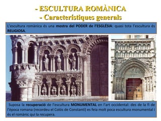 - ESCULTURA ROMÀNICA
- Característiques generals
L’escultura romànica és una mostra del PODER de l’ESGLÉSIA: quasi tota l’escultura és
RELIGIOSA.

Suposa la recuperació de l’escultura MONUMENTAL en l’art occidental: des de la fi de
l’època romana (recordeu el Colós de Constantí) es feia molt poca escultura monumental i
és el romànic qui la recupera.

 