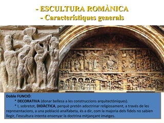 - ESCULTURA ROMÀNICA
- Característiques generals

Doble FUNCIÓ:
* DECORATIVA (donar bellesa a les construccions arquitectòniques).
* I, sobretot, DIDÀCTICA, perquè pretén adoctrinar religiosament, a través de les
representacions, a una població analfabeta, és a dir, com la majoria dels fidels no sabien
llegir, l’escultura intenta ensenyar la doctrina mitjançant imatges.

 