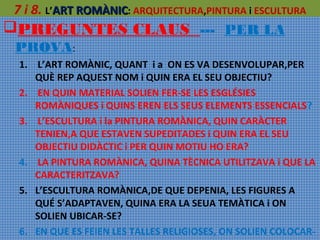 7 i 8. L’ART ROMÀNIC: ARQUITECTURA,PINTURA i ESCULTURA
PREGUNTES CLAUS --- PER LA
PROVA:
1. L’ART ROMÀNIC, QUANT i a ON ES VA DESENVOLUPAR,PER
QUÈ REP AQUEST NOM i QUIN ERA EL SEU OBJECTIU?
2. EN QUIN MATERIAL SOLIEN FER-SE LES ESGLÉSIES
ROMÀNIQUES i QUINS EREN ELS SEUS ELEMENTS ESSENCIALS?
3. L’ESCULTURA i la PINTURA ROMÀNICA, QUIN CARÀCTER
TENIEN,A QUE ESTAVEN SUPEDITADES i QUIN ERA EL SEU
OBJECTIU DIDÀCTIC i PER QUIN MOTIU HO ERA?
4. LA PINTURA ROMÀNICA, QUINA TÈCNICA UTILITZAVA i QUE LA
CARACTERITZAVA?
5. L’ESCULTURA ROMÀNICA,DE QUE DEPENIA, LES FIGURES A
QUÉ S’ADAPTAVEN, QUINA ERA LA SEUA TEMÀTICA i ON
SOLIEN UBICAR-SE?
6. EN QUE ES FEIEN LES TALLES RELIGIOSES, ON SOLIEN COLOCAR-

 