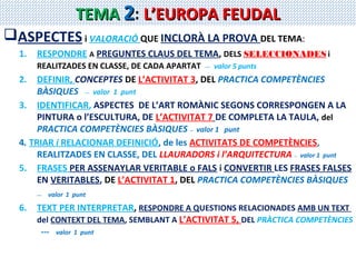 TEMA 2: L’EUROPA FEUDAL
ASPECTES i VALORACIÓ QUE INCLORÀ LA PROVA DEL TEMA:
1.

RESPONDRE A PREGUNTES CLAUS DEL TEMA, DELS SELECCIONADES i
REALITZADES EN CLASSE, DE CADA APARTAT

---

valor 5 punts

2.

DEFINIR, CONCEPTES DE L’ACTIVITAT 3, DEL PRACTICA COMPETÈNCIES
BÀSIQUES --- valor 1 punt
3. IDENTIFICAR, ASPECTES DE L’ART ROMÀNIC SEGONS CORRESPONGEN A LA
PINTURA o l’ESCULTURA, DE L’ACTIVITAT 7 DE COMPLETA LA TAULA, del
PRACTICA COMPETÈNCIES BÀSIQUES -- valor 1 punt
4. TRIAR i RELACIONAR DEFINICIÓ, de les ACTIVITATS DE COMPETÈNCIES,
REALITZADES EN CLASSE, DEL LLAURADORS i l’ARQUITECTURA -- valor 1 punt
5. FRASES PER ASSENAYLAR VERITABLE o FALS i CONVERTIR LES FRASES FALSES
EN VERITABLES, DE L’ACTIVITAT 1, DEL PRACTICA COMPETÈNCIES BÀSIQUES
---

6.

valor 1 punt

TEXT PER INTERPRETAR, RESPONDRE A QUESTIONS RELACIONADES AMB UN TEXT
del CONTEXT DEL TEMA, SEMBLANT A L’ACTIVITAT 5, DEL PRÀCTICA COMPETÈNCIES
---

valor 1 punt

 
