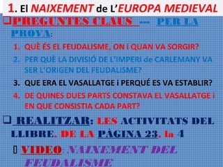 1. El NAIXEMENT de L’EUROPA MEDIEVAL

PREGUNTES CLAUS --- PER LA
PROVA:

1. QUÈ ÉS EL FEUDALISME, ON i QUAN VA SORGIR?
2. PER QUÈ LA DIVISIÓ DE L’IMPERI de CARLEMANY VA
SER L’ORIGEN DEL FEUDALISME?
3. QUE ERA EL VASALLATGE i PERQUÉ ES VA ESTABLIR?
4. DE QUINES DUES PARTS CONSTAVA EL VASALLATGE i
EN QUE CONSISTIA CADA PART?

 REALITZAR: LES ACTIVITATS DEL
LLIBRE, DE LA PÀGINA 23, la 4
 VIDEO: NAIXEMENT DEL
FEUDALISME

 