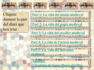 Part 4: La vida de l’artesà medieval
Part 3: La vida del cavaller medieval
Part 2: La vida del pagès medieval
Part 1: La vida del monjo medievalCliqueu
damunt la part
del diari que
heu triat :
Apèndix:
L’Església de Santa Maria del Mar
Tasca Procés Parts ConclusionsAvaluacióIntroducció
Part 5: La vida del mercader
medieval
 
