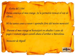 Demà comença el meu viatge. Se’m permetrà trencar el vot de
silenci.
Hi ha tantes coses a veure i aprendre fora del nostre monestir!
Durant el meu viatge m’hostatjaré en abadies i cases de
pagès i visitaré algun castell abans d’arribar a Barcelona.
Monestir de Ripoll
Estiu del 1384
Endavant
 