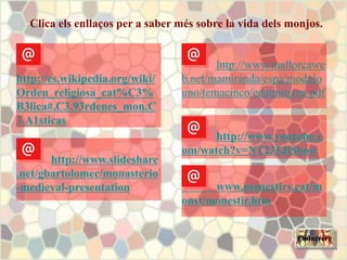 Clica els enllaços per a saber més sobre la vida dels monjos.
http://www.youtube.c
om/watch?v=NT235JiSbow
www.monestirs.cat/m
onst/monestir.htm
Endarrere
http://es.wikipedia.org/wiki/
Orden_religiosa_cat%C3%
B3lica#.C3.93rdenes_mon.C
3.A1sticas
http://www.slideshare
.net/gbartolomec/monasterio
-medieval-presentation
http://www.mallorcawe
b.net/mamiranda/espa/modulo
uno/temacinco/edatmitjana.pdf
 
