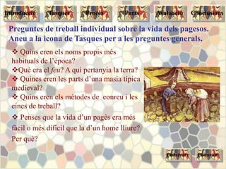 Preguntes de treball individual sobre la vida dels pagesos.
Aneu a la icona de Tasques per a les preguntes generals.
 Quins eren els noms propis més
habituals de l’època?
Què era el feu? A qui pertanyia la terra?
 Quines eren les parts d’una masia típica
medieval?
 Quins eren els mètodes de conreu i les
eines de treball?
 Penses que la vida d’un pagès era més
fàcil o més difícil que la d’un home lliure?
Per què?
Endarrere Endavant
Tasques Procés Parts ConclusionsAvaluacióIntroducció
 