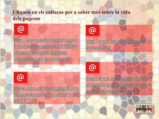 Cliqueu en els enllaços per a saber més sobre la vida
dels pagesos
www.raco.cat/index.php/Revis
taGirona/article/viewFile/1101
88/137723
http://www.authorstream.com/
Presentation/pepestel-324244-
els-pagesos-edat-mitjana-
education-ppt-powerpoint/
http://www.mallorcaweb.net/m
amiranda/espa/modulouno/tem
acinco/edatmitjana.pdf
http://www.arcobosque.com/vi
damedi.htm
Endarrere
 