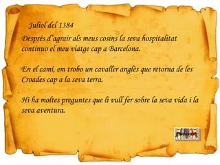 Endavant
Juliol del 1384
Després d’agrair als meus cosins la seva hospitalitat
continuo el meu viatge cap a Barcelona.
En el camí, em trobo un cavaller anglès que retorna de les
Croades cap a la seva terra.
Hi ha moltes preguntes que li vull fer sobre la seva vida i la
seva aventura.
 