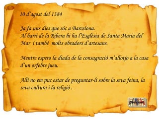 Ja fa uns dies que sóc a Barcelona.
Al barri de la Ribera hi ha l’Església de Santa Maria del
Mar i també molts obradors d’artesans.
Mentre espero la diada de la consagració m’allotjo a la casa
d’un orfebre jueu.
Allí no em puc estar de preguntar-li sobre la seva feina, la
seva cultura i la religió .
10 d’agost del 1384
Endavant
 