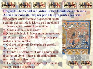 Anomena oficis medievals que donin noms
a carrers del barri de la Ribera de Barcelona i
explica en què consistia la seva feina.
Quines eren les seves eines?
Quina diferència hi havia entre un aprenent,
un oficial i un mestre? Explica el procés per
arribar a ser un mestre.
 Què era un gremi? Exemples de gremis.
Qui els controlava?
Qui eren els sefardites? Com s’anomenava
el carrer on vivien? Saps d’algun document
escrit en la seva llengua?
Què t’agradaria més ser: aprenent, oficial o
mestre? Raona la resposta
EndavantEndarrere
Tasques Procés Parts ConclusionsAvaluacióIntroducció
Preguntes de treball individual sobre la vida dels artesans.
Aneu a la icona de tasques per a les preguntes generals.
 
