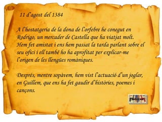 A l’hostatgeria de la dona de l’orfebre he conegut en
Rodrigo, un mercader de Castella que ha viatjat molt.
Hem fet amistat i ens hem passat la tarda parlant sobre el
seu ofici i ell també ho ha aprofitat per explicar-me
l’origen de les llengües romàniques.
Després, mentre sopàvem, hem vist l’actuació d’un joglar,
en Guillem, que ens ha fet gaudir d’històries, poemes i
cançons.
11 d’agost del 1384
Endavant
 