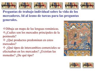 Dibuja un mapa de las lenguas románicas.
¿Cuáles son los mercados principales de la
península?
 ¿Qué productos predominan en estos
mercados?
 ¿Qué tipos de intercambios comerciales se
efectuaban en los mercados? ¿Existían las
monedas? ¿De qué tipo?
Preguntas de trabajo individual sobre la vida de los
mercaderes. Id al icono de tareas para las preguntas
generales.
AdelanteAtrás
Tareas Proceso Partes ConclusinesEvaluaciónIntroducción
 