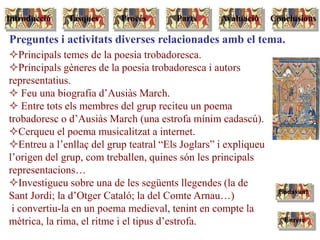 Principals temes de la poesia trobadoresca.
Principals gèneres de la poesia trobadoresca i autors
representatius.
 Feu una biografia d’Ausiàs March.
 Entre tots els membres del grup reciteu un poema
trobadoresc o d’Ausiàs March (una estrofa mínim cadascú).
Cerqueu el poema musicalitzat a internet.
Entreu a l’enllaç del grup teatral “Els Joglars” i expliqueu
l’origen del grup, com treballen, quines són les principals
representacions…
Investigueu sobre una de les següents llegendes (la de
Sant Jordi; la d’Otger Cataló; la del Comte Arnau…)
i convertiu-la en un poema medieval, tenint en compte la
mètrica, la rima, el ritme i el tipus d’estrofa.
Preguntes i activitats diverses relacionades amb el tema.
Enrere
Endavant
Tasques Procés Parts ConclusionsAvaluacióIntroducció
 