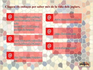 Cliqueu els enllaços per saber més de la vida dels joglars.
Endarrere
http://blocs.tinet.cat/blog/5
sentits/category/336/music
a-de-
tardor/2007/11/07/titot-i-
guillem-de-bergued
www.lukor.com/videos/Rai
mon%20Nova%20Canço/
http://litellengua.blogspot.c
om
www.musicadepoetes.cat
http://lletra.uoc.edu/
www.elsjoglars.com
 